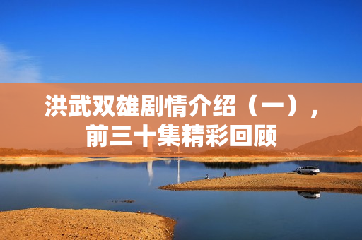 洪武双雄剧情介绍（一），前三十集精彩回顾