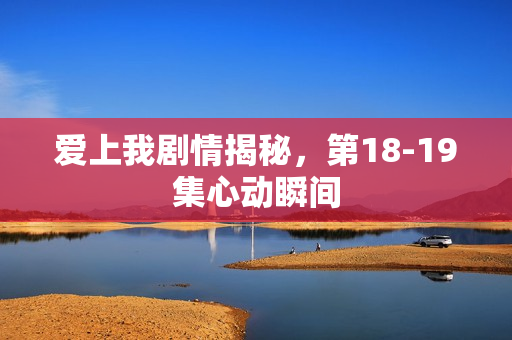 爱上我剧情揭秘，第18-19集心动瞬间
