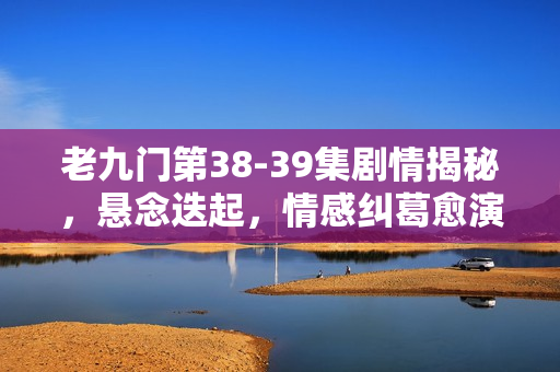老九门第38-39集剧情揭秘,悬念迭起,情感纠葛愈演愈烈 老九门第38-39集剧情揭秘,悬念迭起,情感纠葛愈演愈烈