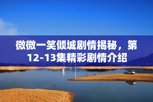 微微一笑倾城剧情揭秘，第12-13集精彩剧情介绍