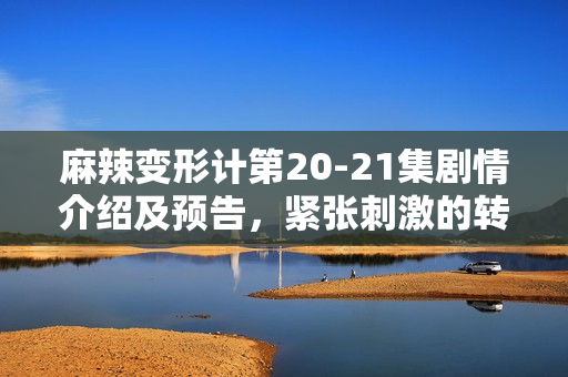 麻辣变形计第20-21集剧情介绍及预告，紧张刺激的转折时刻