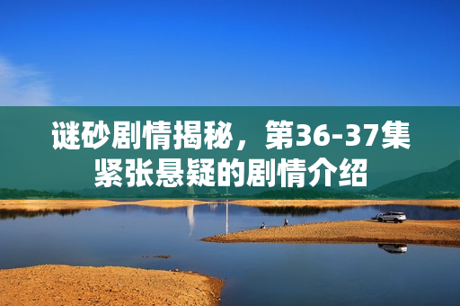 谜砂剧情揭秘，第36-37集紧张悬疑的剧情介绍