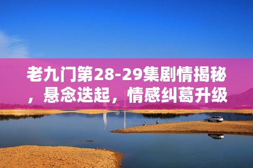 老九门第28-29集剧情揭秘，悬念迭起，情感纠葛升级