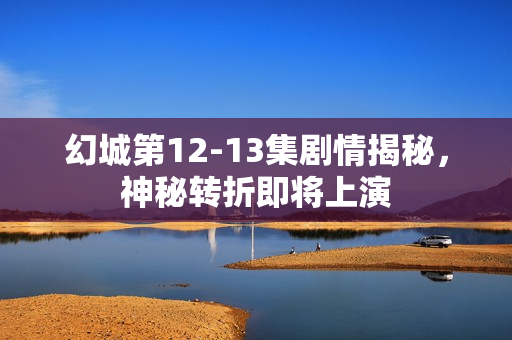 幻城第12-13集剧情揭秘，神秘转折即将上演