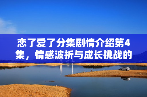 恋了爱了分集剧情介绍第4集，情感波折与成长挑战的剧情展开