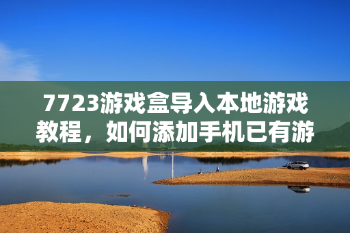 7723游戏盒导入本地游戏教程，如何添加手机已有游戏