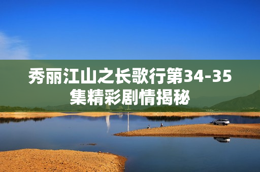 秀丽江山之长歌行第34-35集精彩剧情揭秘