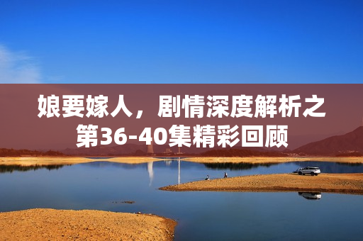 娘要嫁人，剧情深度解析之第36-40集精彩回顾