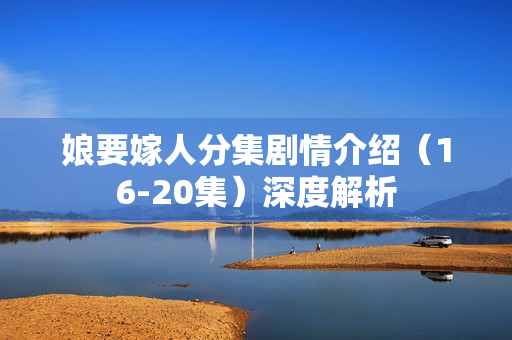 娘要嫁人分集剧情介绍（16-20集）深度解析