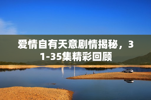 爱情自有天意剧情揭秘，31-35集精彩回顾