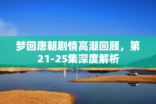 梦回唐朝剧情高潮回顾,第21-25集深度解析 梦回唐朝剧情高潮回顾,第21-25集深度解析
