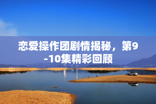 恋爱操作团剧情揭秘，第9-10集精彩回顾