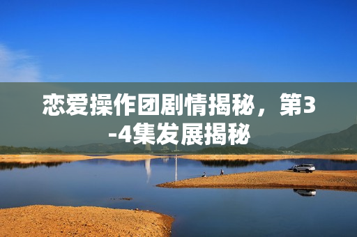恋爱操作团剧情揭秘，第3-4集发展揭秘