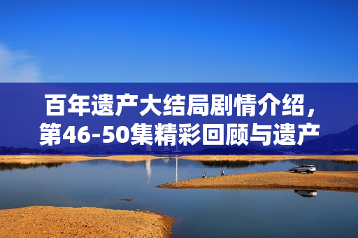 百年遗产大结局剧情介绍，第46-50集精彩回顾与遗产揭晓