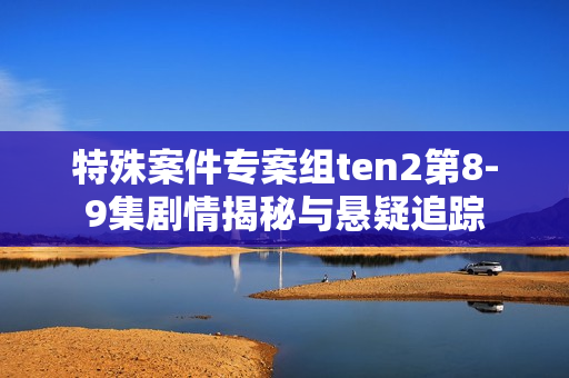 特殊案件专案组ten2第8-9集剧情揭秘与悬疑追踪 特殊案件专案组ten2第8-9集剧情揭秘与悬疑追踪