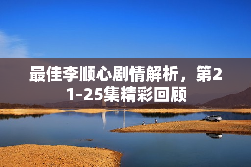 最佳李顺心剧情解析，第21-25集精彩回顾