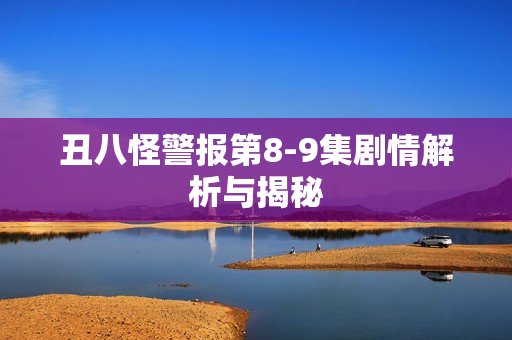 丑八怪警报第8-9集剧情解析与揭秘