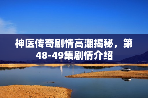 神医传奇剧情高潮揭秘，第48-49集剧情介绍