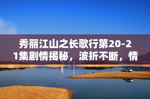 秀丽江山之长歌行第20-21集剧情揭秘，波折不断，情感纠葛愈演愈烈