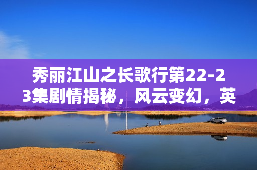 秀丽江山之长歌行第22-23集剧情揭秘，风云变幻，英雄儿女情长波折