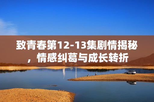 致青春第12-13集剧情揭秘，情感纠葛与成长转折