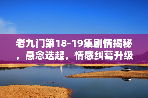老九门第18-19集剧情揭秘，悬念迭起，情感纠葛升级