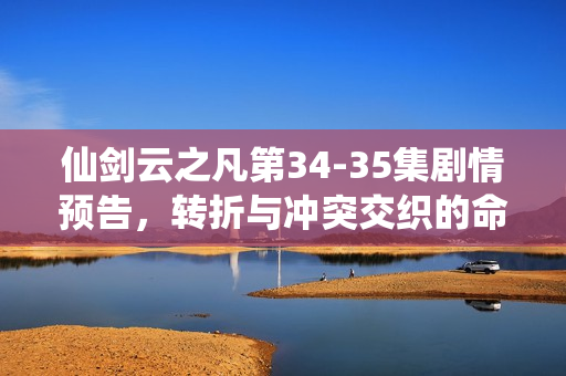 仙剑云之凡第34-35集剧情预告，转折与冲突交织的命运篇章