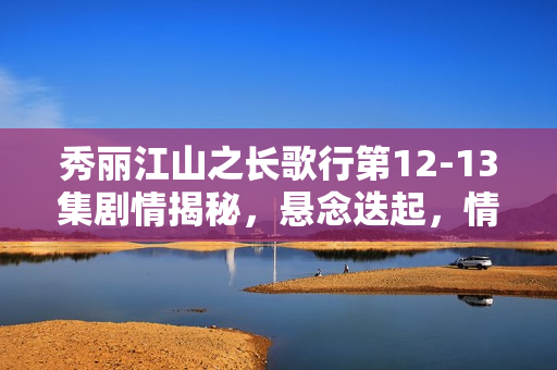 秀丽江山之长歌行第12-13集剧情揭秘，悬念迭起，情感纠葛升级