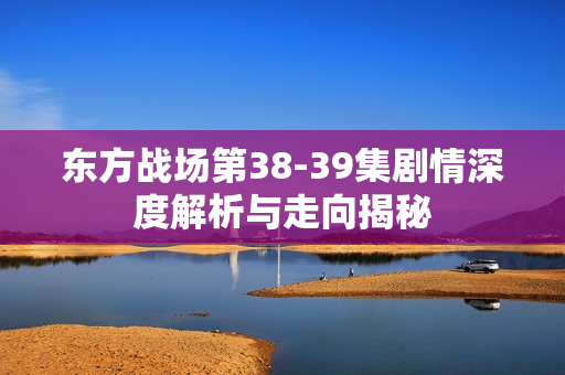 东方战场第38-39集剧情深度解析与走向揭秘