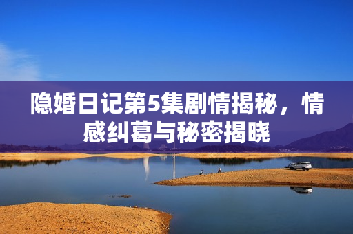 隐婚日记第5集剧情揭秘，情感纠葛与秘密揭晓