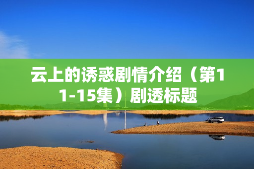 云上的诱惑剧情介绍(第11-15集)剧透标题 云上的诱惑剧情介绍(第11-15集)剧透标题