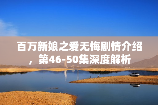 百万新娘之爱无悔剧情介绍，第46-50集深度解析