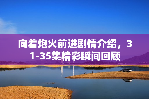 向着炮火前进剧情介绍，31-35集精彩瞬间回顾