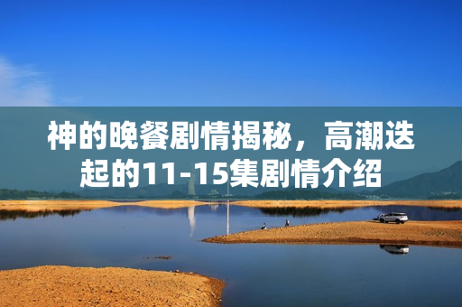 神的晚餐剧情揭秘，高潮迭起的11-15集剧情介绍