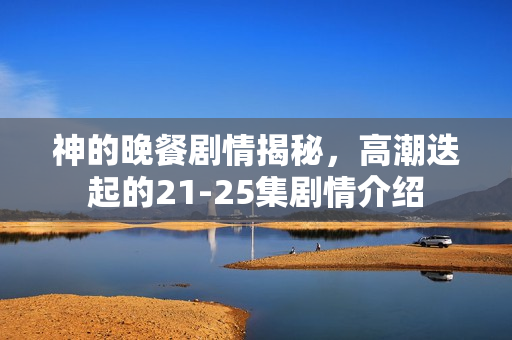 神的晚餐剧情揭秘，高潮迭起的21-25集剧情介绍