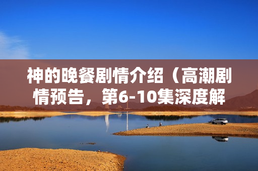 神的晚餐剧情介绍（高潮剧情预告，第6-10集深度解析）