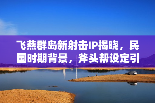 飞燕群岛新射击IP揭晓，民国时期背景，斧头帮设定引发期待