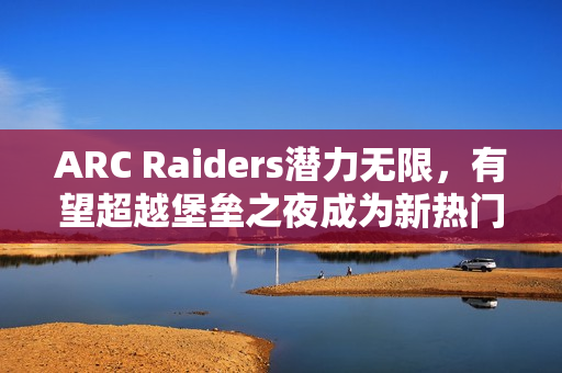 ARC Raiders潜力无限，有望超越堡垒之夜成为新热门游戏主播阵地