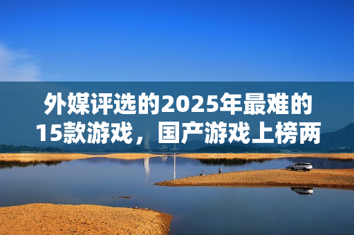 外媒评选的2025年最难的15款游戏，国产游戏上榜两款