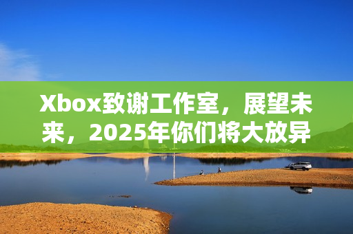 Xbox致谢工作室，展望未来，2025年你们将大放异彩！