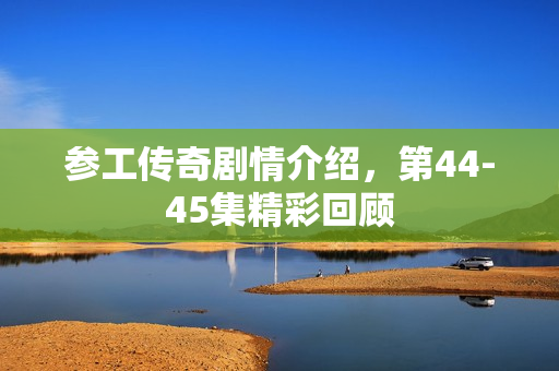 参工传奇剧情介绍，第44-45集精彩回顾