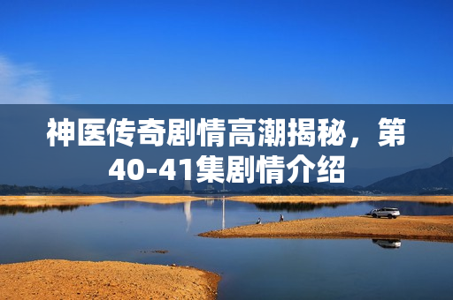 神医传奇剧情高潮揭秘，第40-41集剧情介绍