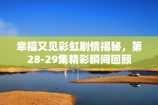幸福又见彩虹剧情揭秘，第28-29集精彩瞬间回顾