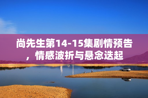 尚先生第14-15集剧情预告，情感波折与悬念迭起