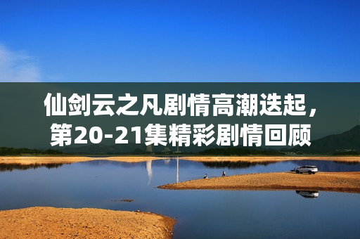 仙剑云之凡剧情高潮迭起,第20-21集精彩剧情回顾 仙剑云之凡剧情高潮迭起,第20-21集精彩剧情回顾