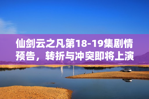 仙剑云之凡第18-19集剧情预告，转折与冲突即将上演
