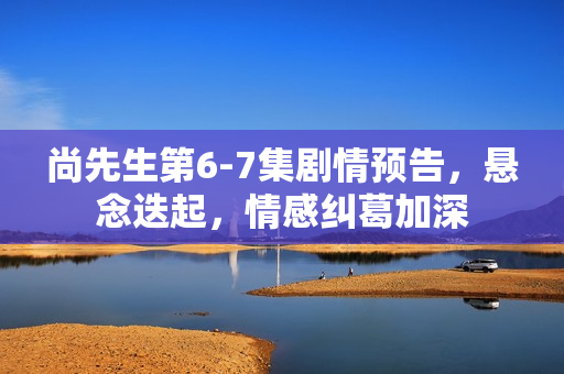 尚先生第6-7集剧情预告，悬念迭起，情感纠葛加深