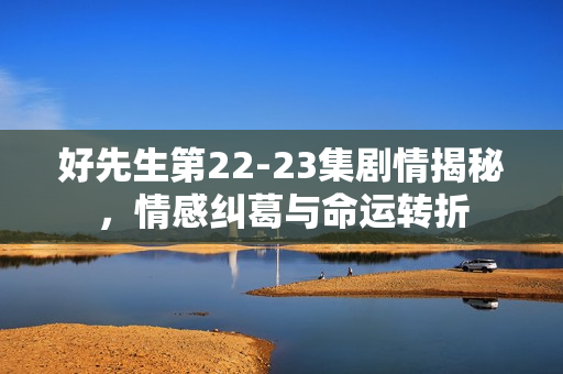 好先生第22-23集剧情揭秘，情感纠葛与命运转折