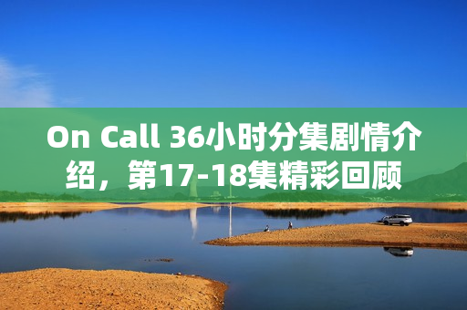 On Call 36小时分集剧情介绍，第17-18集精彩回顾