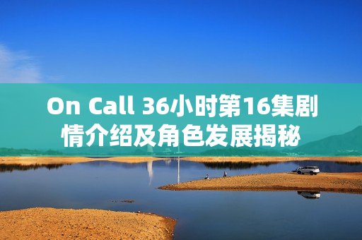 On Call 36小时第16集剧情介绍及角色发展揭秘